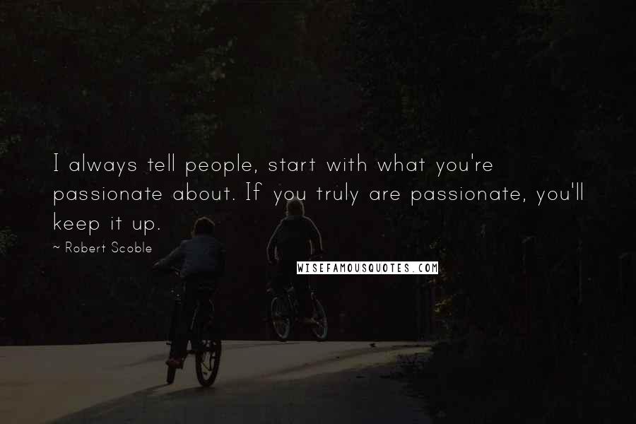 Robert Scoble Quotes: I always tell people, start with what you're passionate about. If you truly are passionate, you'll keep it up.