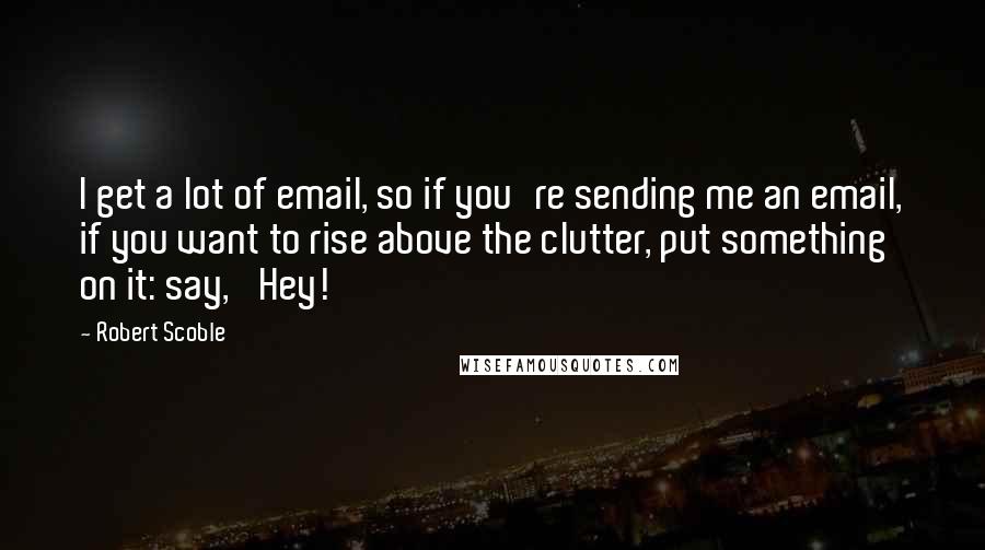 Robert Scoble Quotes: I get a lot of email, so if you're sending me an email, if you want to rise above the clutter, put something on it: say, 'Hey!'