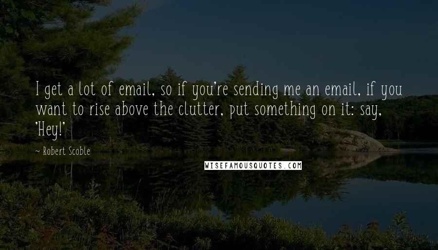 Robert Scoble Quotes: I get a lot of email, so if you're sending me an email, if you want to rise above the clutter, put something on it: say, 'Hey!'