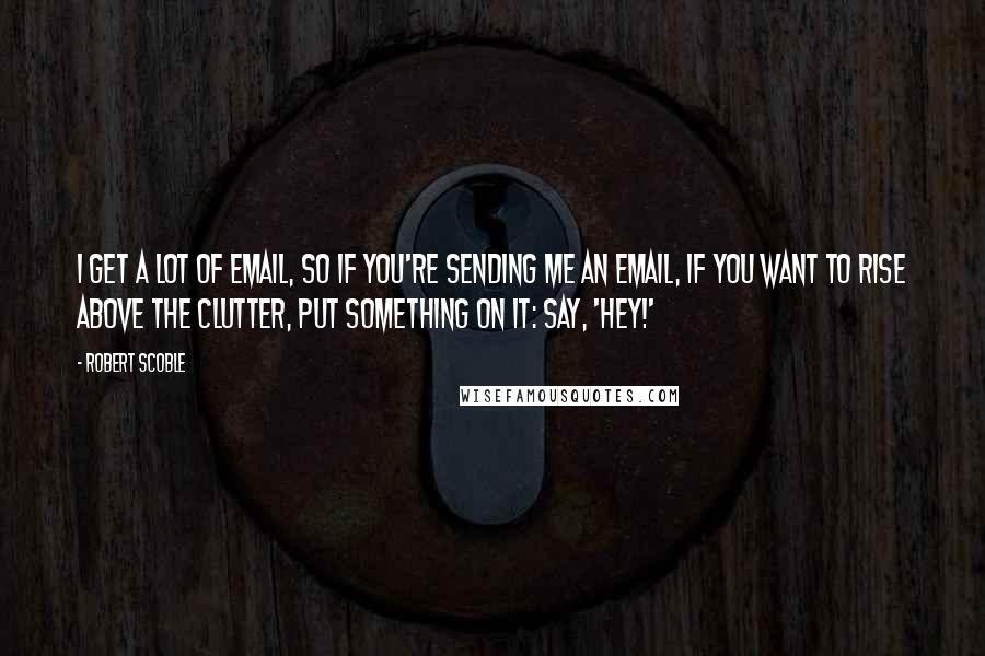 Robert Scoble Quotes: I get a lot of email, so if you're sending me an email, if you want to rise above the clutter, put something on it: say, 'Hey!'