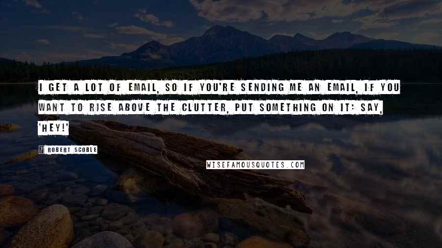 Robert Scoble Quotes: I get a lot of email, so if you're sending me an email, if you want to rise above the clutter, put something on it: say, 'Hey!'