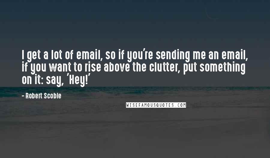 Robert Scoble Quotes: I get a lot of email, so if you're sending me an email, if you want to rise above the clutter, put something on it: say, 'Hey!'