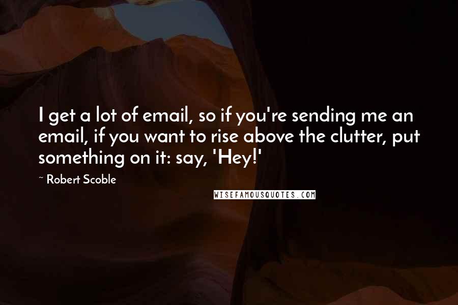 Robert Scoble Quotes: I get a lot of email, so if you're sending me an email, if you want to rise above the clutter, put something on it: say, 'Hey!'