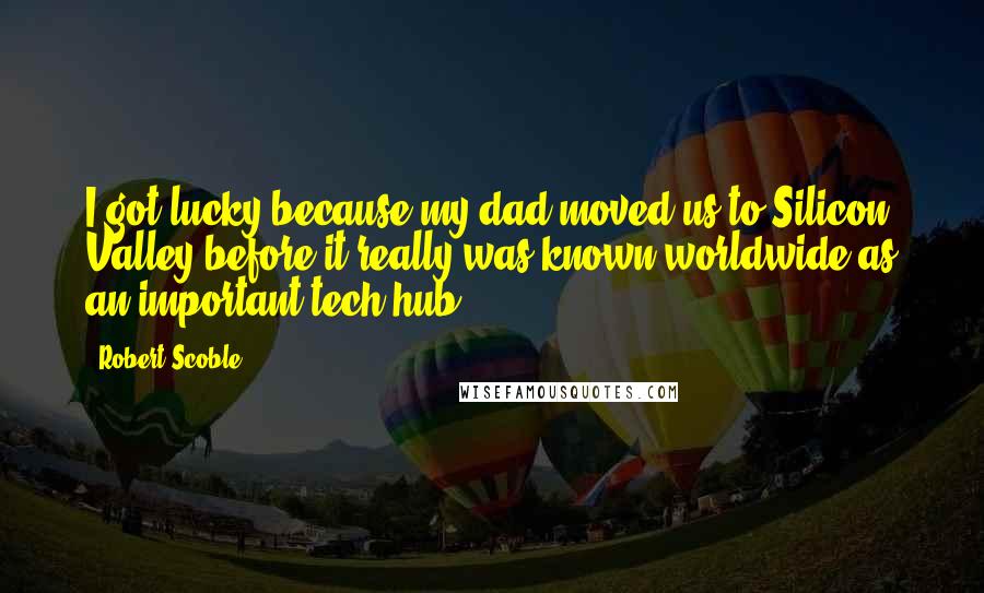 Robert Scoble Quotes: I got lucky because my dad moved us to Silicon Valley before it really was known worldwide as an important tech hub.