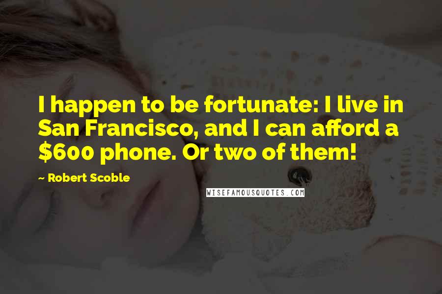 Robert Scoble Quotes: I happen to be fortunate: I live in San Francisco, and I can afford a $600 phone. Or two of them!