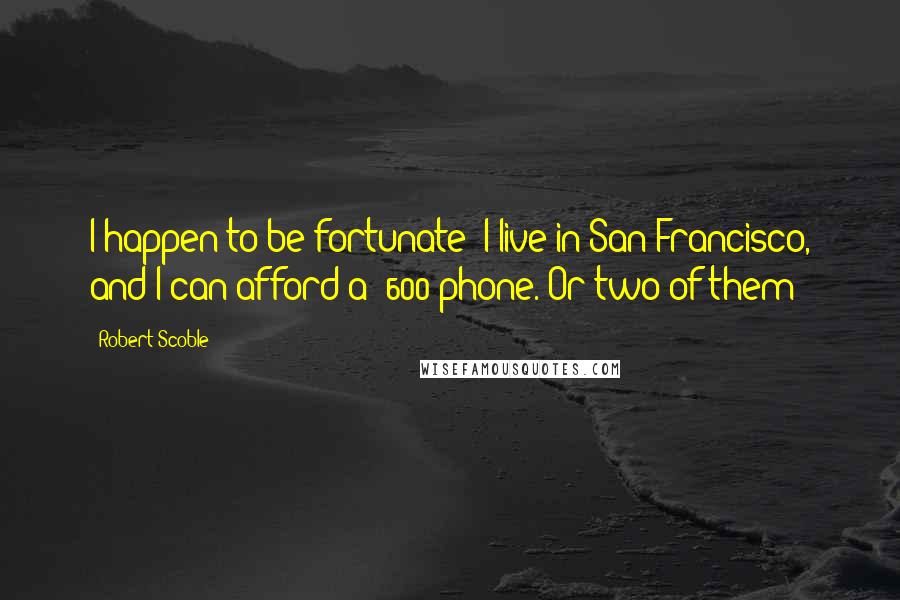 Robert Scoble Quotes: I happen to be fortunate: I live in San Francisco, and I can afford a $600 phone. Or two of them!