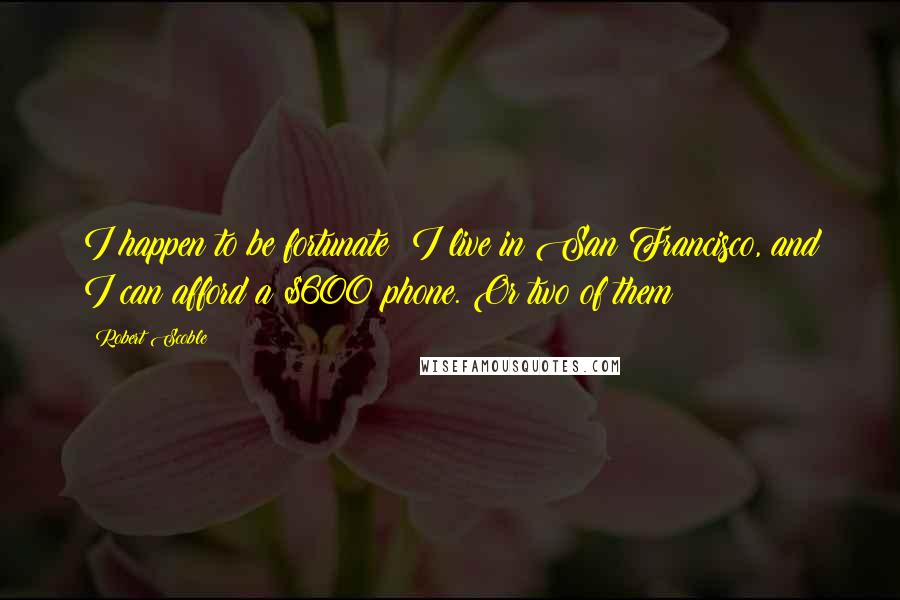 Robert Scoble Quotes: I happen to be fortunate: I live in San Francisco, and I can afford a $600 phone. Or two of them!