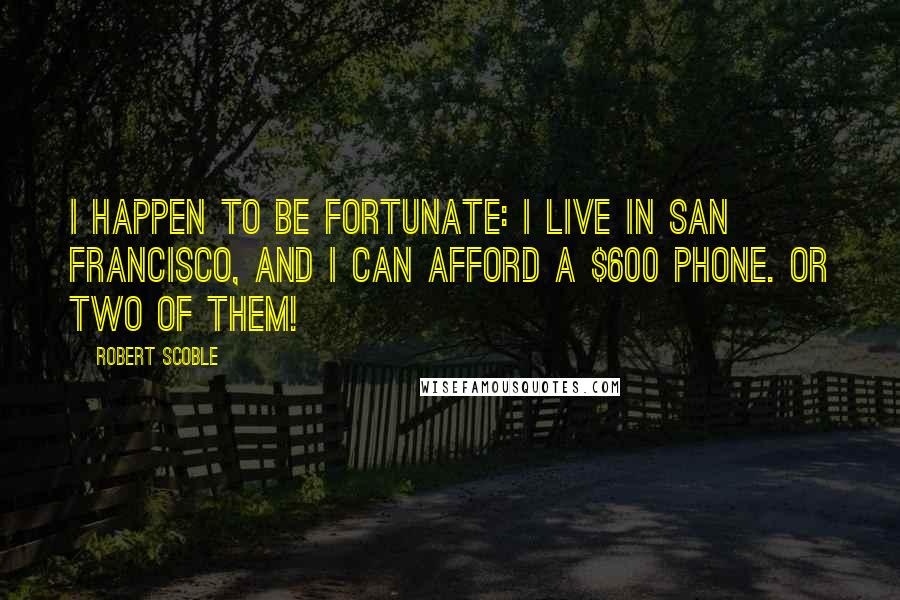 Robert Scoble Quotes: I happen to be fortunate: I live in San Francisco, and I can afford a $600 phone. Or two of them!