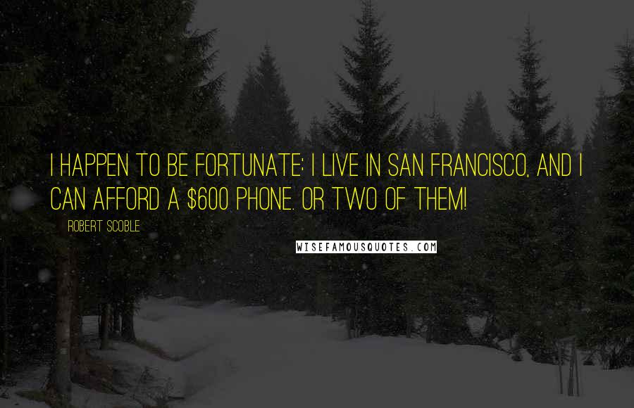 Robert Scoble Quotes: I happen to be fortunate: I live in San Francisco, and I can afford a $600 phone. Or two of them!