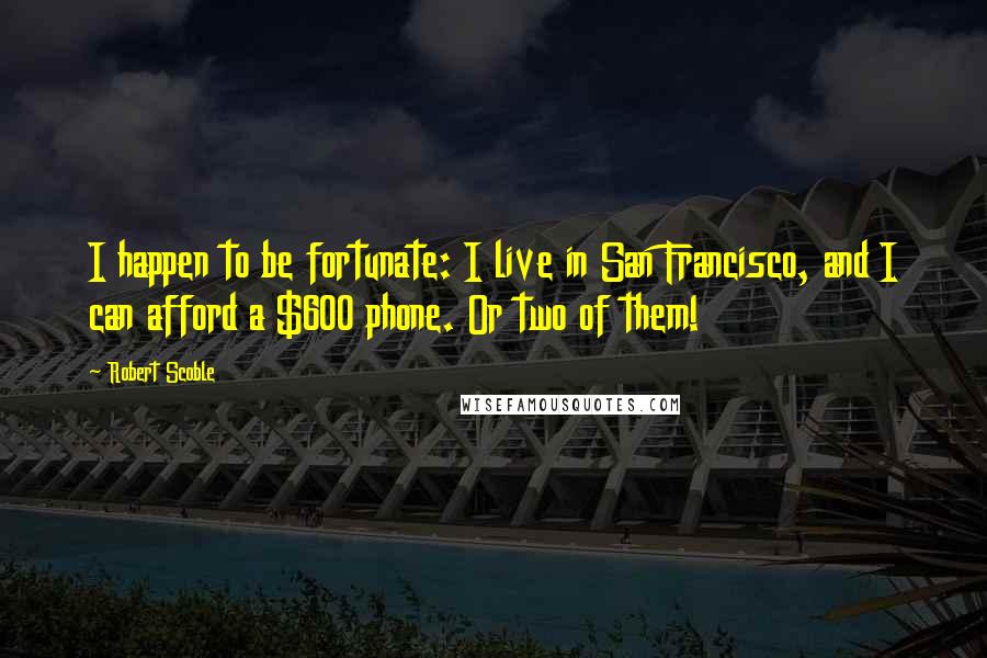 Robert Scoble Quotes: I happen to be fortunate: I live in San Francisco, and I can afford a $600 phone. Or two of them!