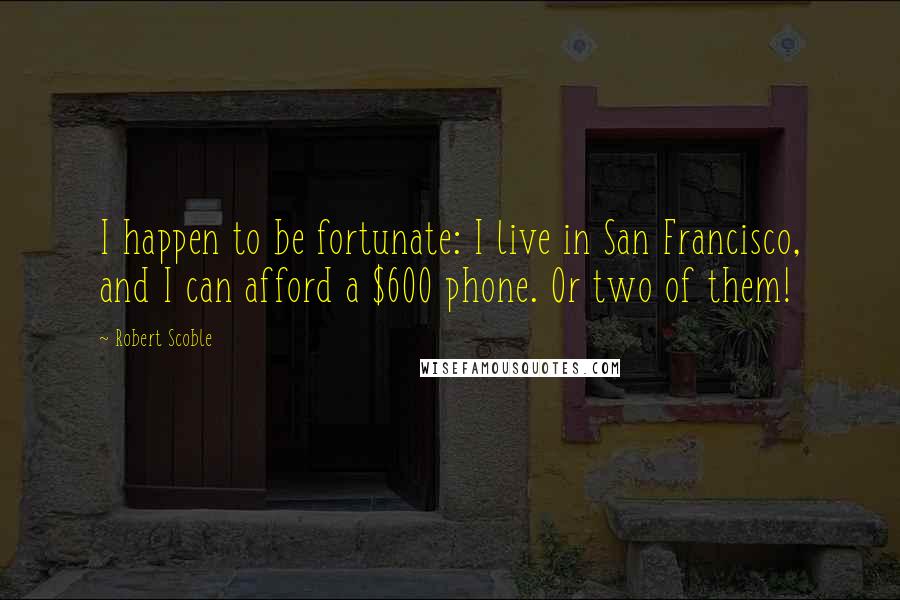 Robert Scoble Quotes: I happen to be fortunate: I live in San Francisco, and I can afford a $600 phone. Or two of them!