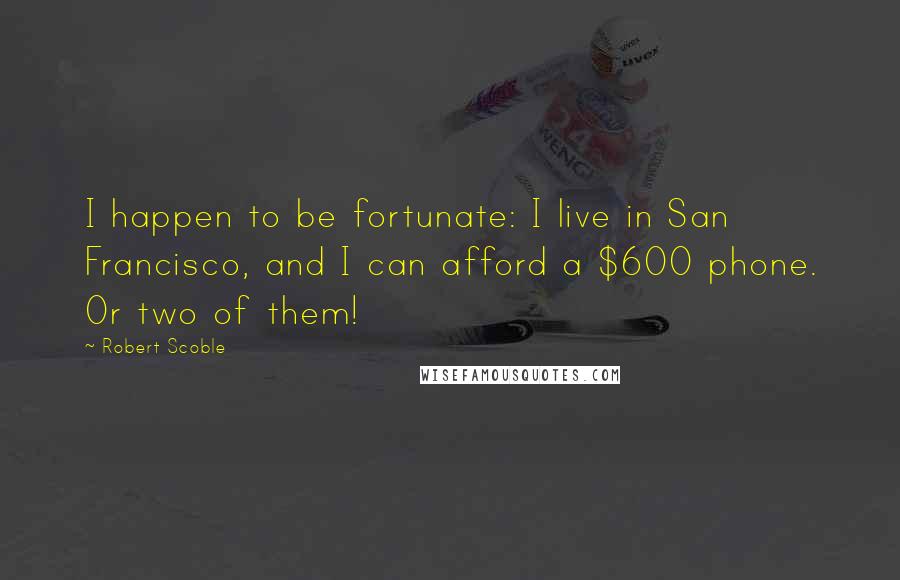 Robert Scoble Quotes: I happen to be fortunate: I live in San Francisco, and I can afford a $600 phone. Or two of them!