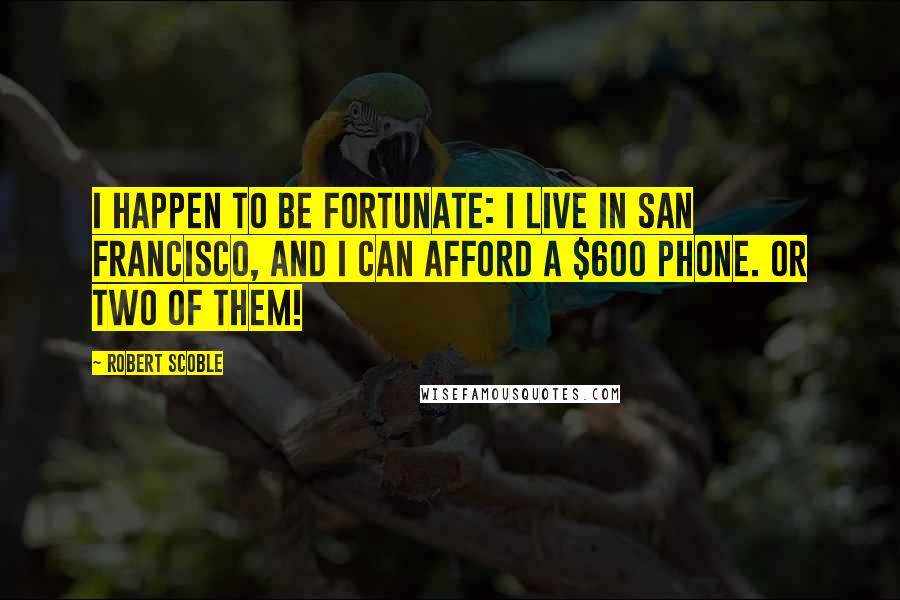 Robert Scoble Quotes: I happen to be fortunate: I live in San Francisco, and I can afford a $600 phone. Or two of them!