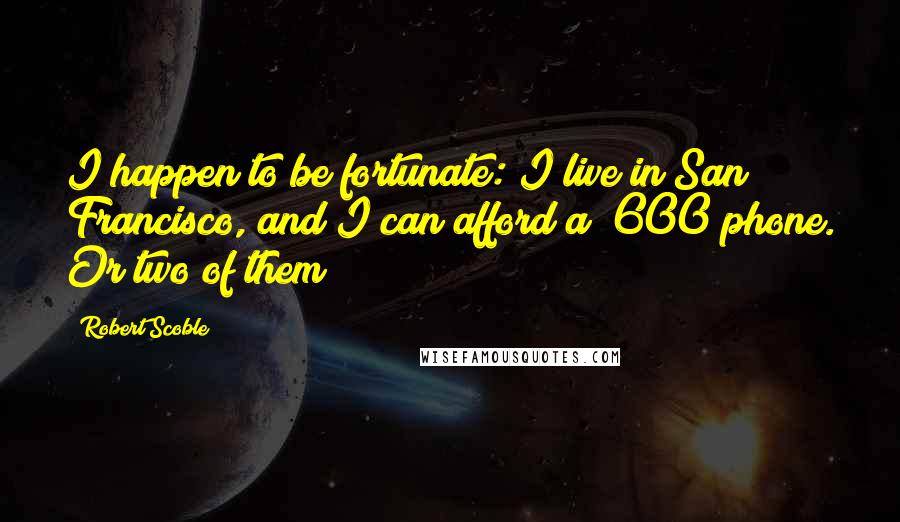 Robert Scoble Quotes: I happen to be fortunate: I live in San Francisco, and I can afford a $600 phone. Or two of them!