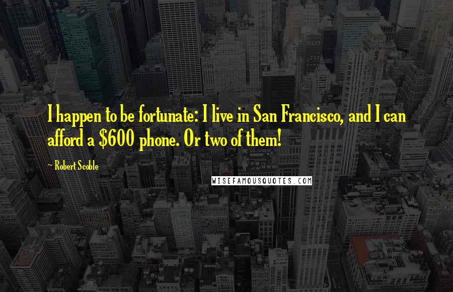 Robert Scoble Quotes: I happen to be fortunate: I live in San Francisco, and I can afford a $600 phone. Or two of them!