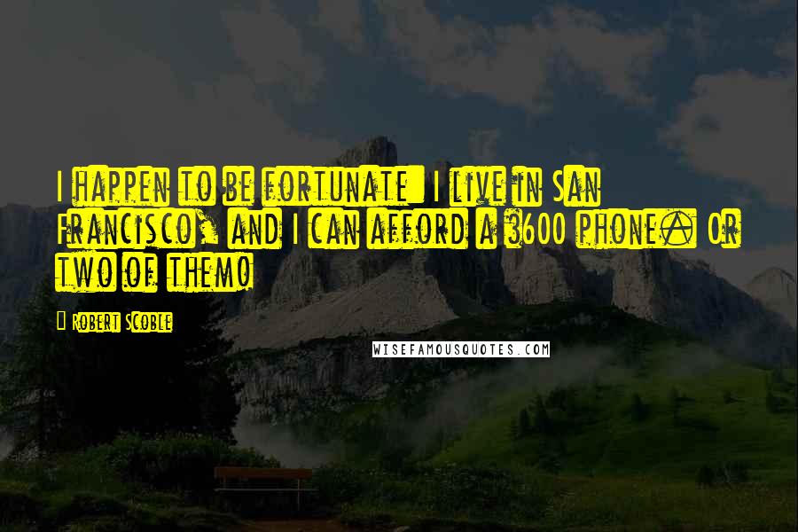 Robert Scoble Quotes: I happen to be fortunate: I live in San Francisco, and I can afford a $600 phone. Or two of them!