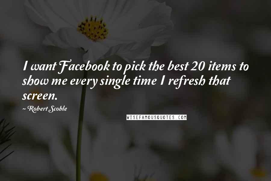 Robert Scoble Quotes: I want Facebook to pick the best 20 items to show me every single time I refresh that screen.