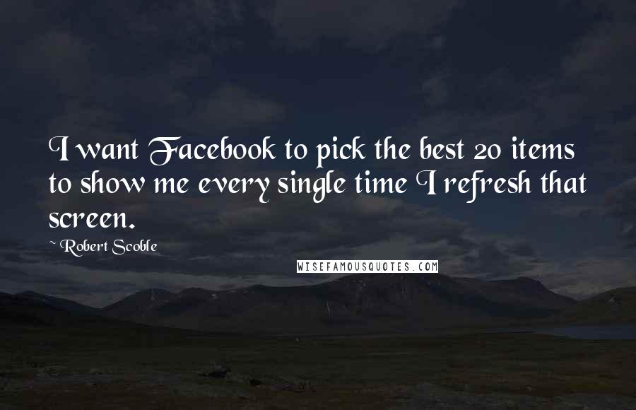 Robert Scoble Quotes: I want Facebook to pick the best 20 items to show me every single time I refresh that screen.