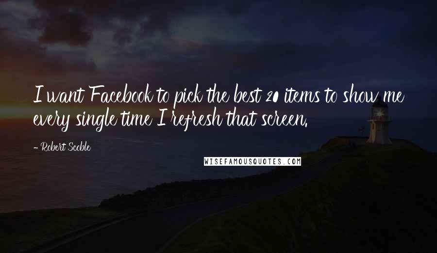 Robert Scoble Quotes: I want Facebook to pick the best 20 items to show me every single time I refresh that screen.