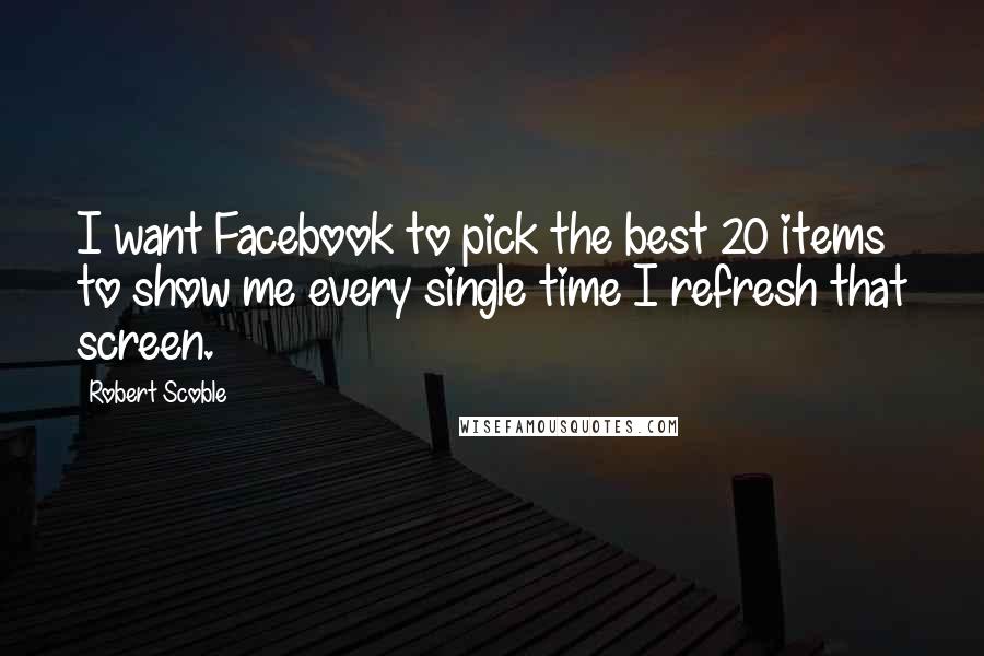 Robert Scoble Quotes: I want Facebook to pick the best 20 items to show me every single time I refresh that screen.