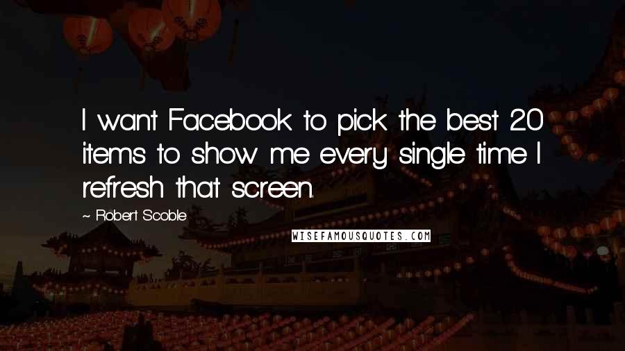 Robert Scoble Quotes: I want Facebook to pick the best 20 items to show me every single time I refresh that screen.