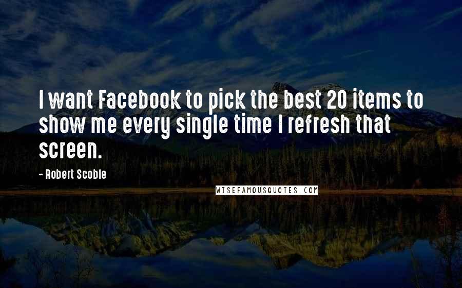 Robert Scoble Quotes: I want Facebook to pick the best 20 items to show me every single time I refresh that screen.