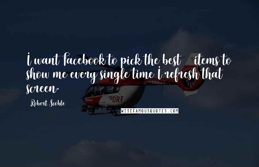 Robert Scoble Quotes: I want Facebook to pick the best 20 items to show me every single time I refresh that screen.