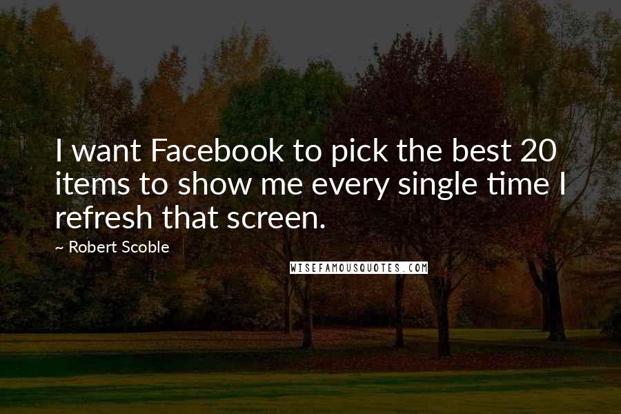Robert Scoble Quotes: I want Facebook to pick the best 20 items to show me every single time I refresh that screen.