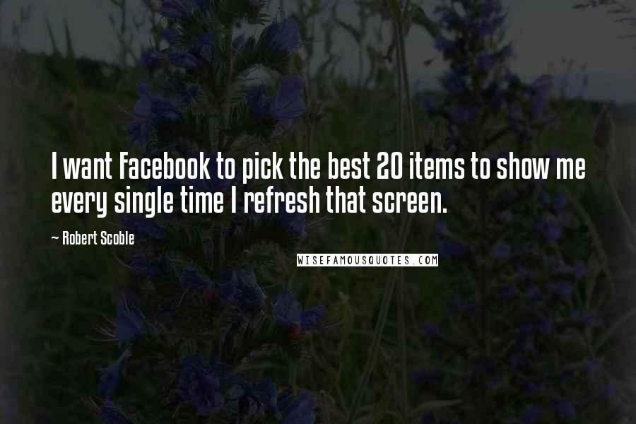 Robert Scoble Quotes: I want Facebook to pick the best 20 items to show me every single time I refresh that screen.