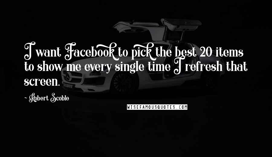 Robert Scoble Quotes: I want Facebook to pick the best 20 items to show me every single time I refresh that screen.