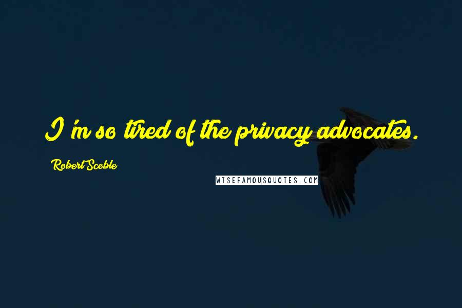 Robert Scoble Quotes: I'm so tired of the privacy advocates.