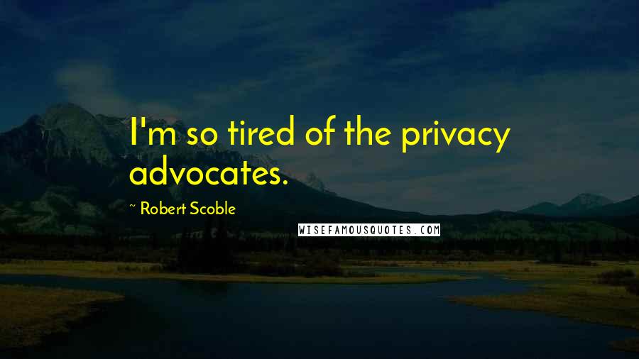 Robert Scoble Quotes: I'm so tired of the privacy advocates.