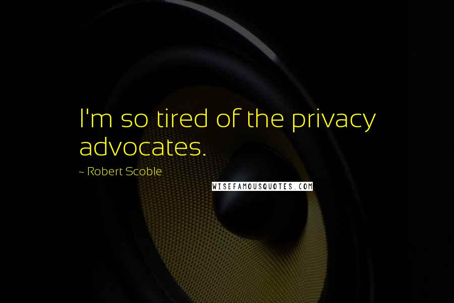 Robert Scoble Quotes: I'm so tired of the privacy advocates.