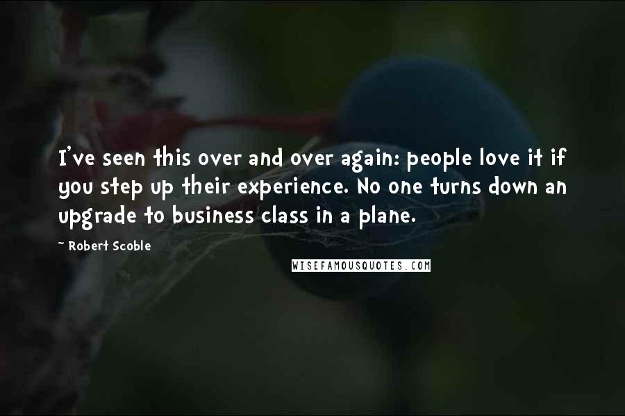 Robert Scoble Quotes: I've seen this over and over again: people love it if you step up their experience. No one turns down an upgrade to business class in a plane.