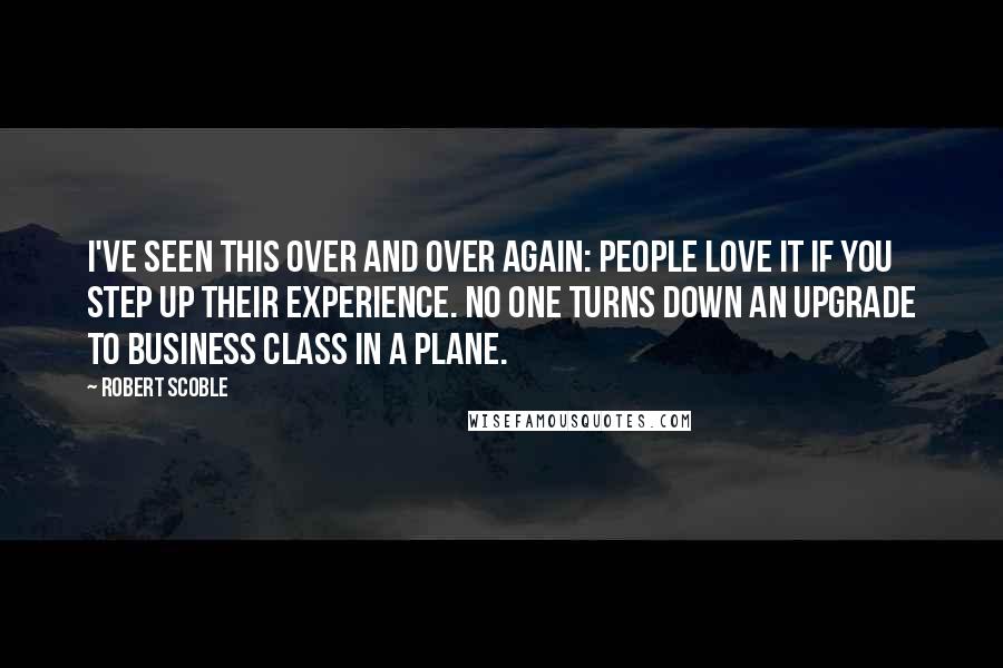 Robert Scoble Quotes: I've seen this over and over again: people love it if you step up their experience. No one turns down an upgrade to business class in a plane.