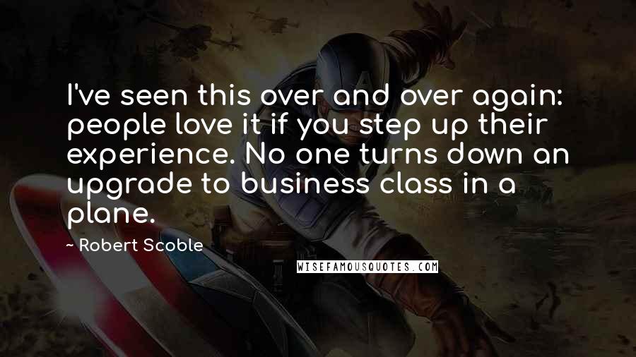Robert Scoble Quotes: I've seen this over and over again: people love it if you step up their experience. No one turns down an upgrade to business class in a plane.