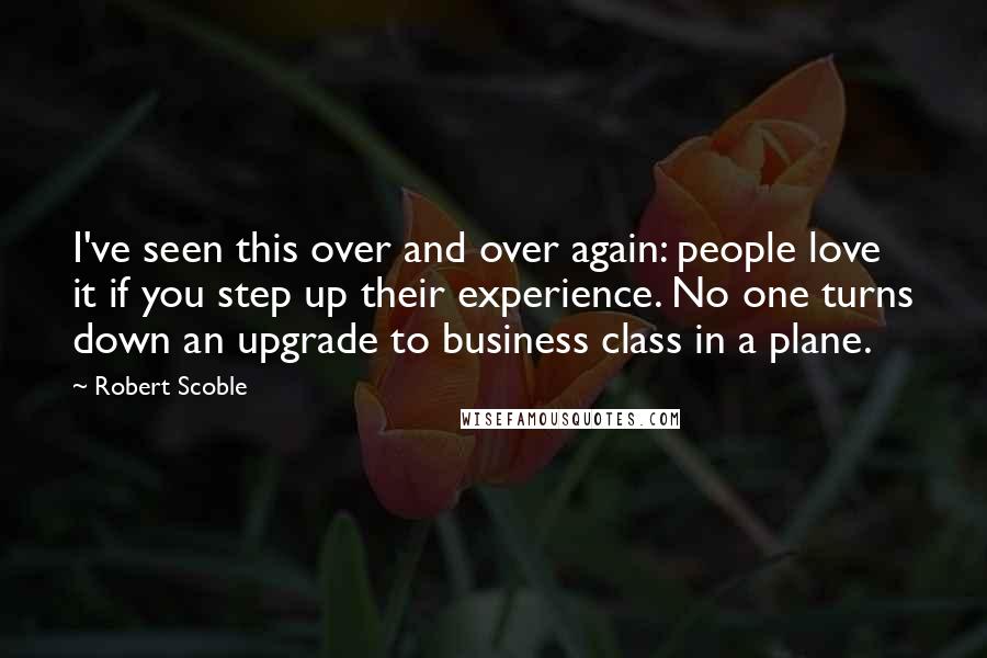 Robert Scoble Quotes: I've seen this over and over again: people love it if you step up their experience. No one turns down an upgrade to business class in a plane.