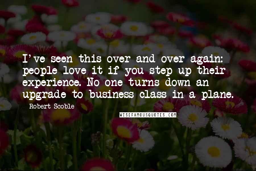 Robert Scoble Quotes: I've seen this over and over again: people love it if you step up their experience. No one turns down an upgrade to business class in a plane.
