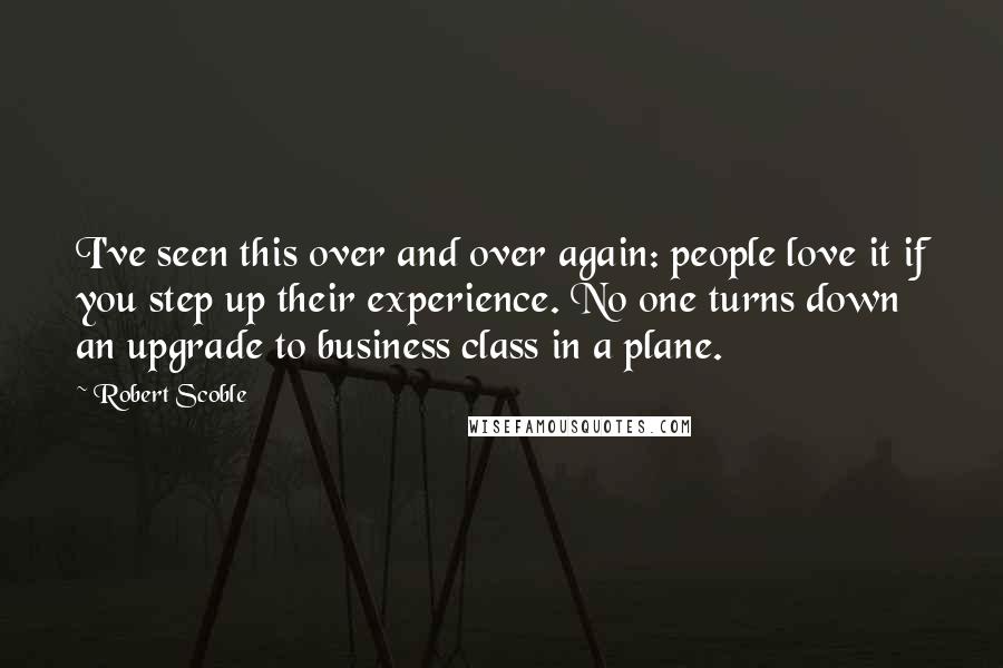 Robert Scoble Quotes: I've seen this over and over again: people love it if you step up their experience. No one turns down an upgrade to business class in a plane.