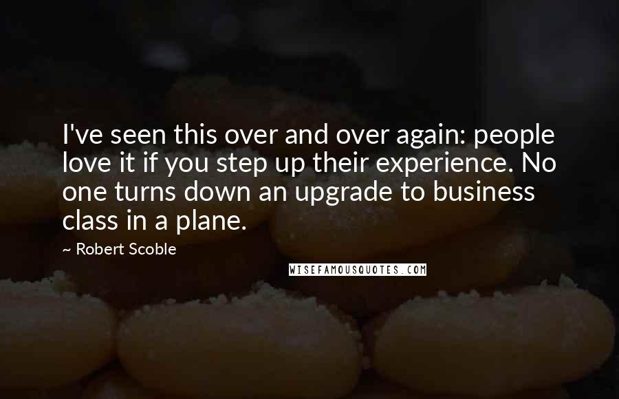 Robert Scoble Quotes: I've seen this over and over again: people love it if you step up their experience. No one turns down an upgrade to business class in a plane.