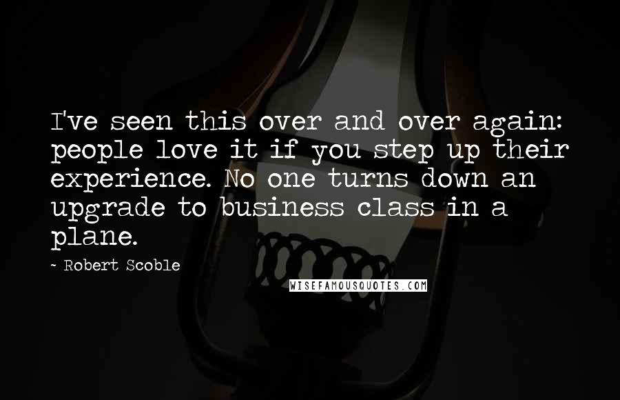 Robert Scoble Quotes: I've seen this over and over again: people love it if you step up their experience. No one turns down an upgrade to business class in a plane.