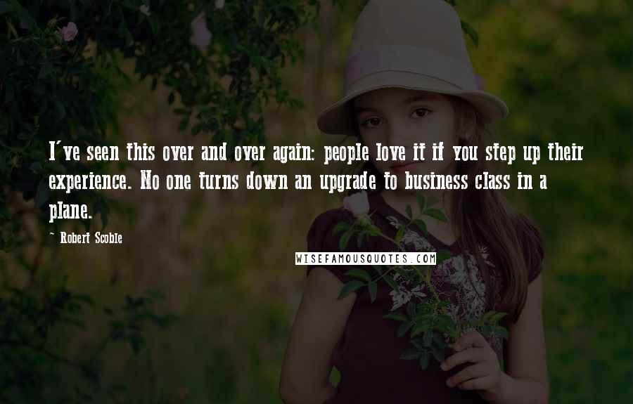 Robert Scoble Quotes: I've seen this over and over again: people love it if you step up their experience. No one turns down an upgrade to business class in a plane.