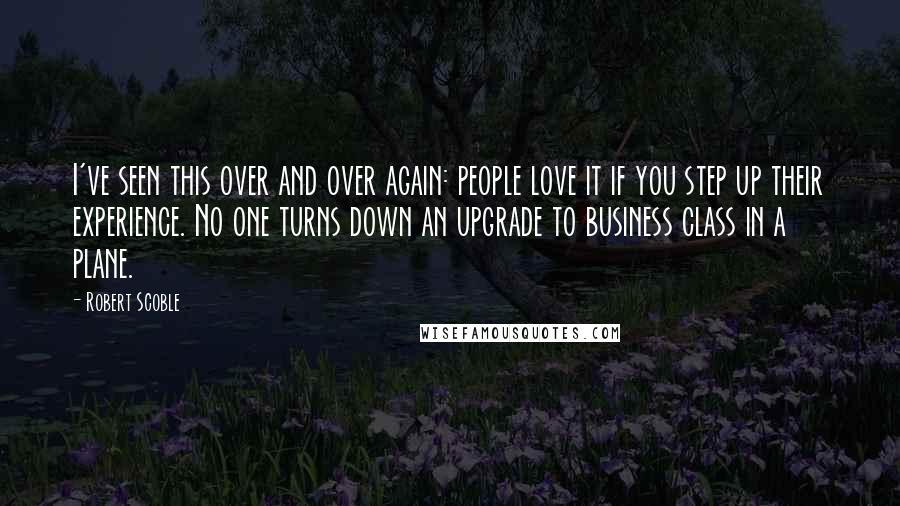 Robert Scoble Quotes: I've seen this over and over again: people love it if you step up their experience. No one turns down an upgrade to business class in a plane.