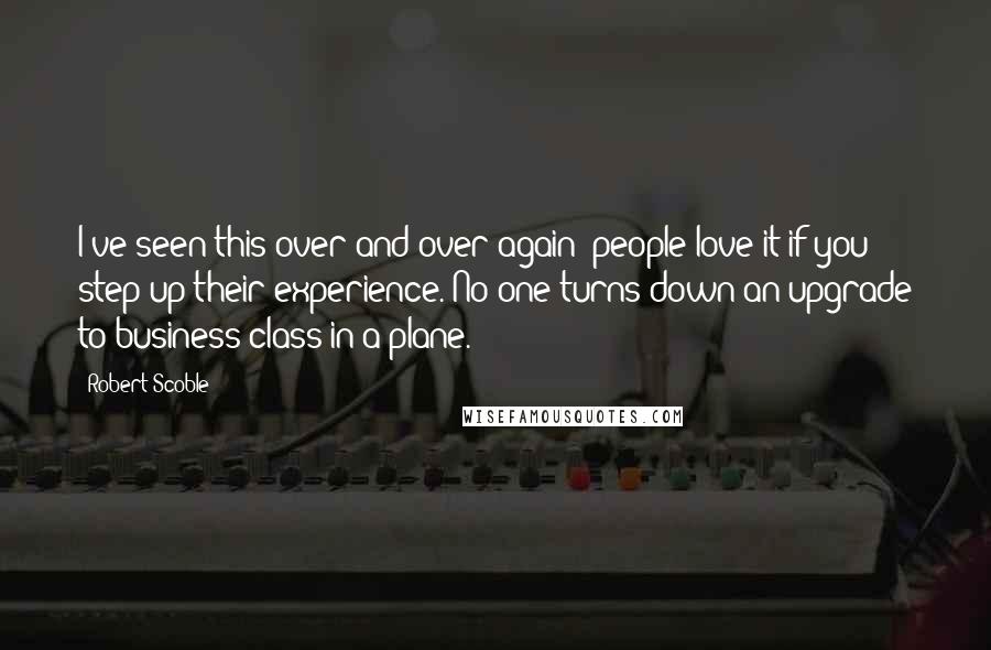 Robert Scoble Quotes: I've seen this over and over again: people love it if you step up their experience. No one turns down an upgrade to business class in a plane.