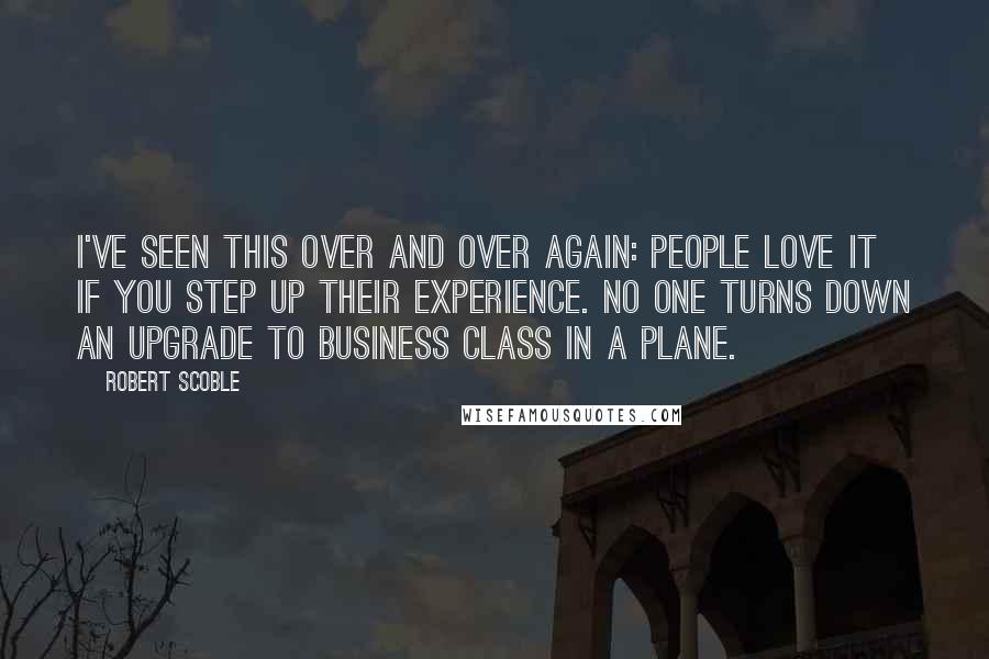 Robert Scoble Quotes: I've seen this over and over again: people love it if you step up their experience. No one turns down an upgrade to business class in a plane.