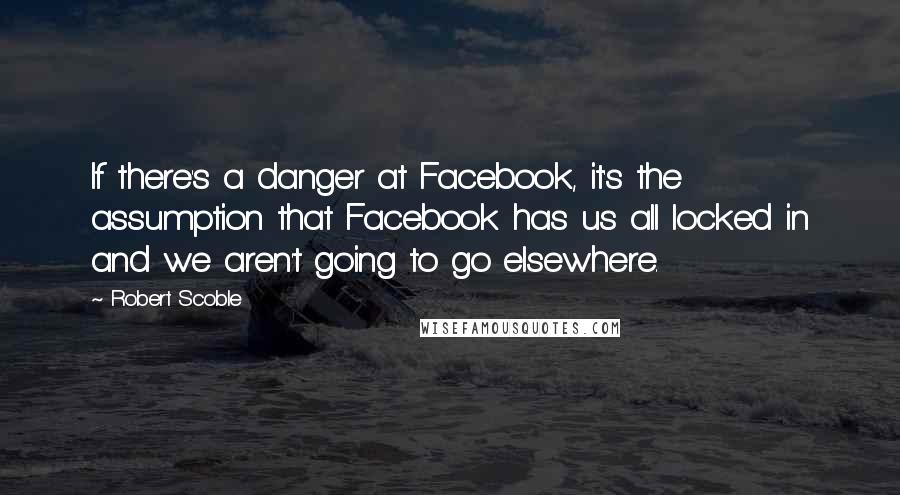 Robert Scoble Quotes: If there's a danger at Facebook, it's the assumption that Facebook has us all locked in and we aren't going to go elsewhere.