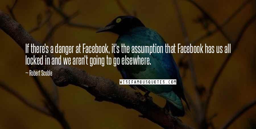 Robert Scoble Quotes: If there's a danger at Facebook, it's the assumption that Facebook has us all locked in and we aren't going to go elsewhere.