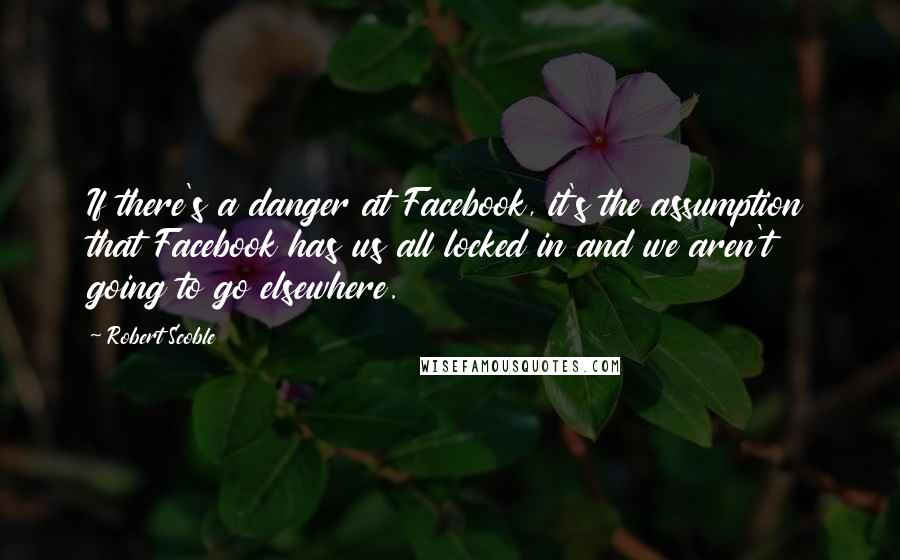 Robert Scoble Quotes: If there's a danger at Facebook, it's the assumption that Facebook has us all locked in and we aren't going to go elsewhere.