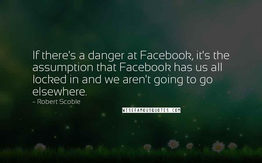 Robert Scoble Quotes: If there's a danger at Facebook, it's the assumption that Facebook has us all locked in and we aren't going to go elsewhere.