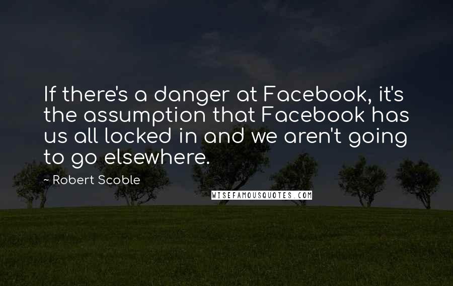 Robert Scoble Quotes: If there's a danger at Facebook, it's the assumption that Facebook has us all locked in and we aren't going to go elsewhere.